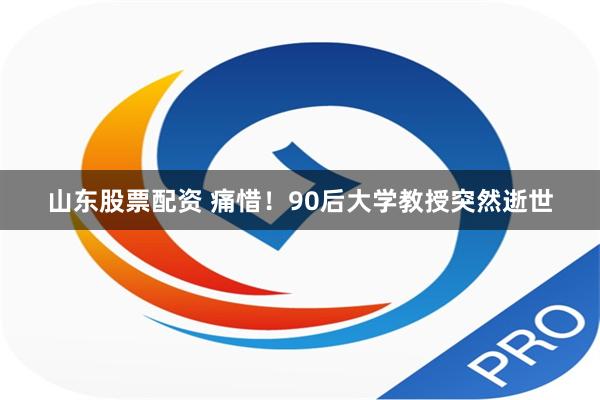 山东股票配资 痛惜！90后大学教授突然逝世