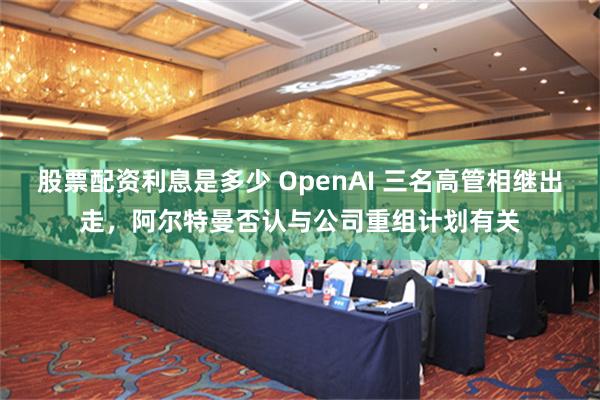 股票配资利息是多少 OpenAI 三名高管相继出走，阿尔特曼否认与公司重组计划有关