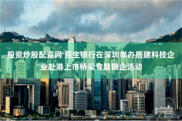 股资炒股配资网 民生银行在深圳举办搭建科技企业赴港上市桥梁专题银企活动