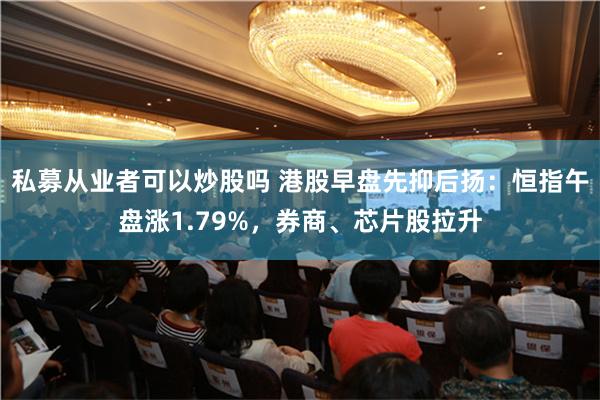 私募从业者可以炒股吗 港股早盘先抑后扬：恒指午盘涨1.79%，券商、芯片股拉升