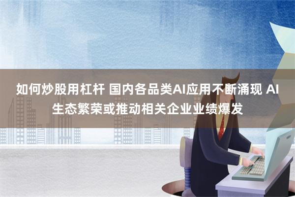 如何炒股用杠杆 国内各品类AI应用不断涌现 AI生态繁荣或推动相关企业业绩爆发