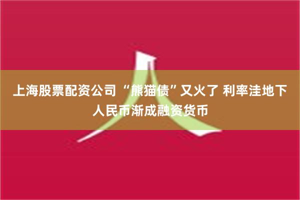 上海股票配资公司 “熊猫债”又火了 利率洼地下人民币渐成融资货币