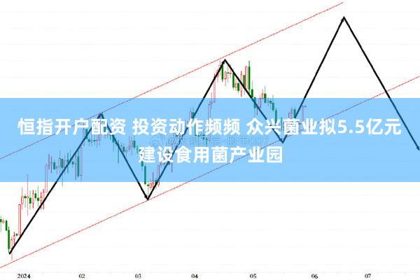 恒指开户配资 投资动作频频 众兴菌业拟5.5亿元建设食用菌产业园