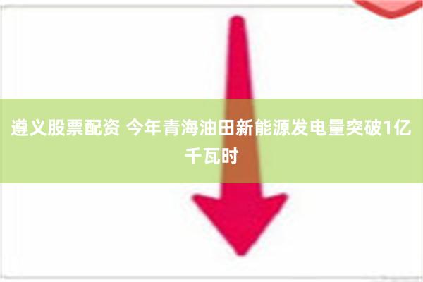 遵义股票配资 今年青海油田新能源发电量突破1亿千瓦时