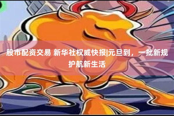 股市配资交易 新华社权威快报|元旦到，一批新规护航新生活