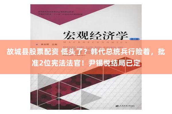 故城县股票配资 低头了？韩代总统兵行险着，批准2位宪法法官！尹锡悦结局已定