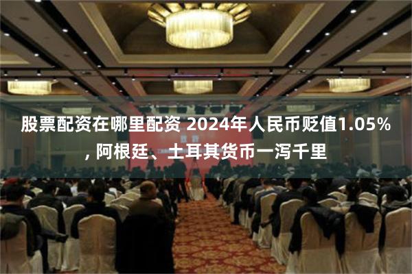 股票配资在哪里配资 2024年人民币贬值1.05%, 阿根廷、土耳其货币一泻千里