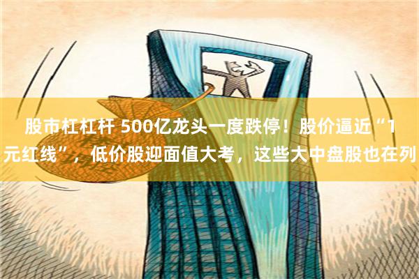 股市杠杠杆 500亿龙头一度跌停！股价逼近“1元红线”，低价股迎面值大考，这些大中盘股也在列